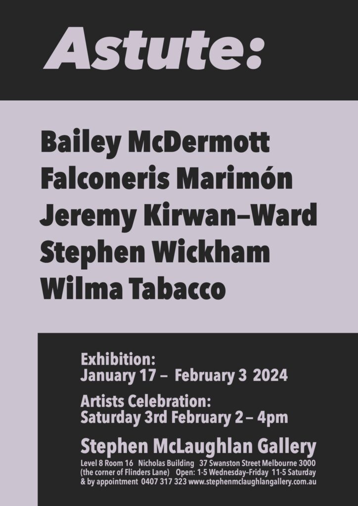 Exhibition flyer for Astute show at the Stephen McLaughlan Gallery in Melbourne. The flyer is text based and lists the artists in the exhibition, who are: Bailey McDermott, Falconeris Marimon, Jeremy Kirwan-Ward, Stephen Wickham, and Wilma Tabacco. The exhibition is on from January 17 to February 3 2024.